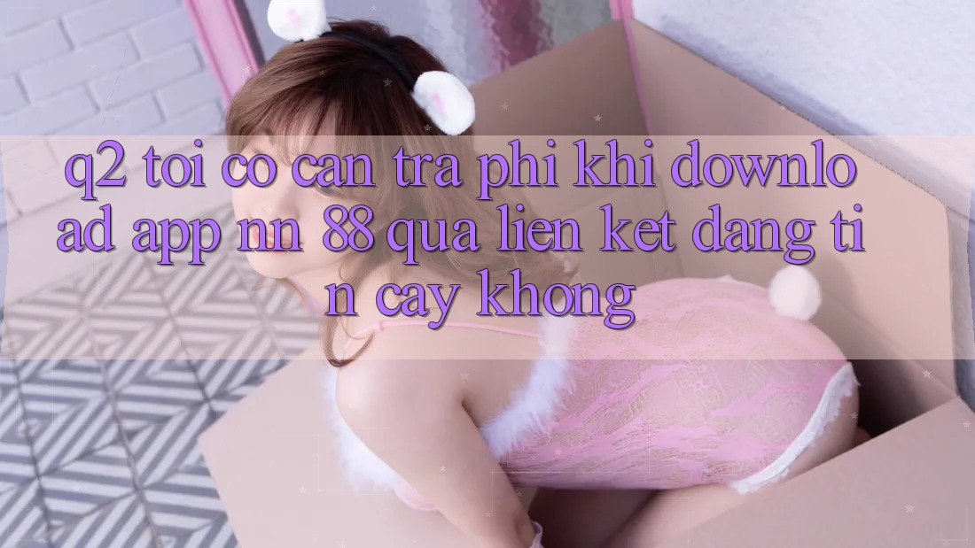 Q2: Tôi có cần trả phí khi download app nn 88 qua liên kết đáng tin cậy không?