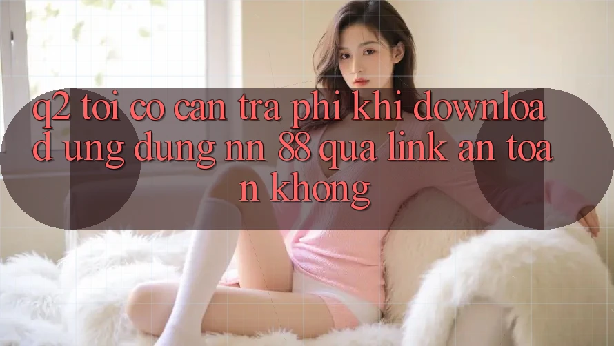 Q2: Tôi có cần trả phí khi download ứng dụng nn 88 qua link an toàn không?