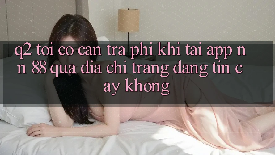 Q2: Tôi có cần trả phí khi tải app nn 88 qua địa chỉ trang đáng tin cậy không?
