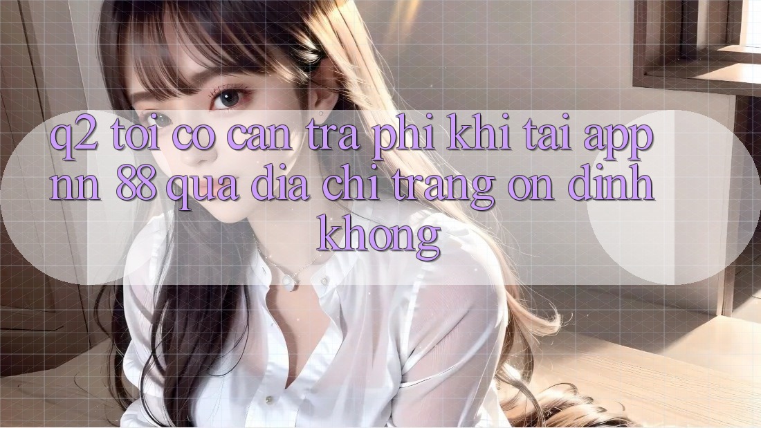Q2: Tôi có cần trả phí khi tải app nn 88 qua địa chỉ trang ổn định không?