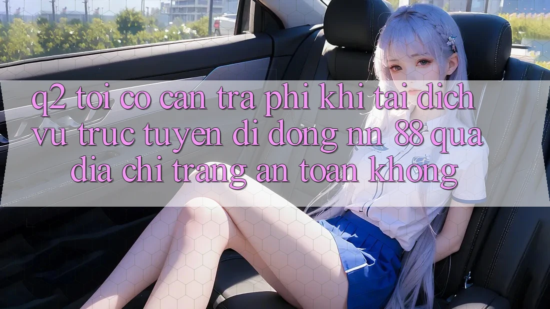 Q2: Tôi có cần trả phí khi tải dịch vụ trực tuyến di động nn 88 qua địa chỉ trang an toàn không?