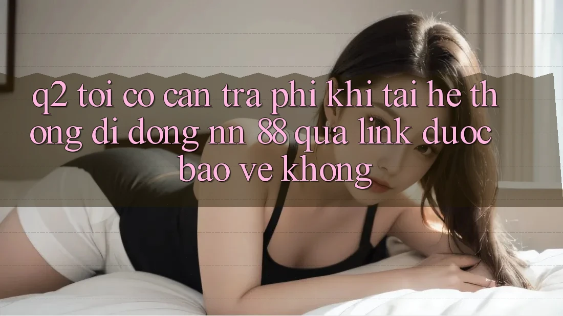 Q2: Tôi có cần trả phí khi tải hệ thống di động nn 88 qua link được bảo vệ không?