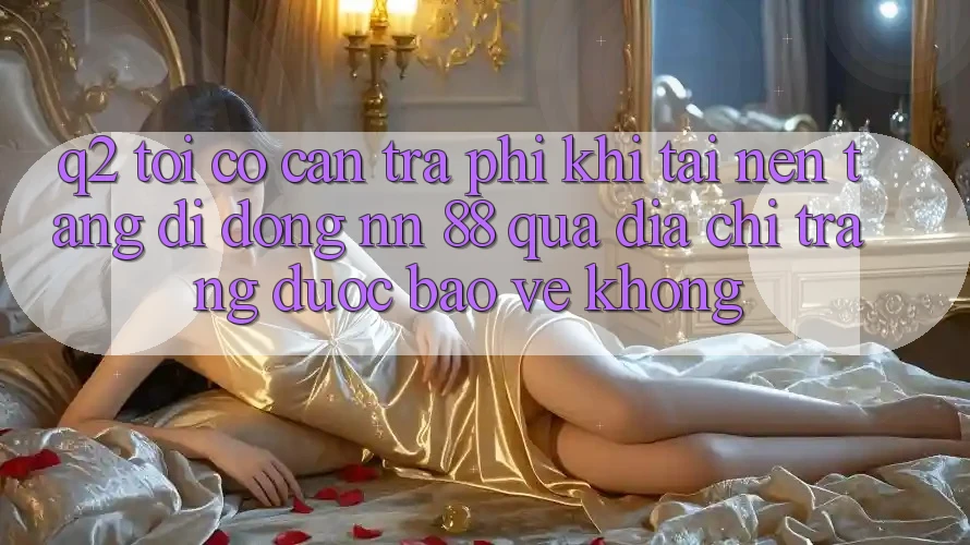 Q2: Tôi có cần trả phí khi tải nền tảng di động nn 88 qua địa chỉ trang được bảo vệ không?