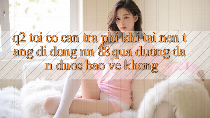 Q2: Tôi có cần trả phí khi tải nền tảng di động nn 88 qua đường dẫn được bảo vệ không?
