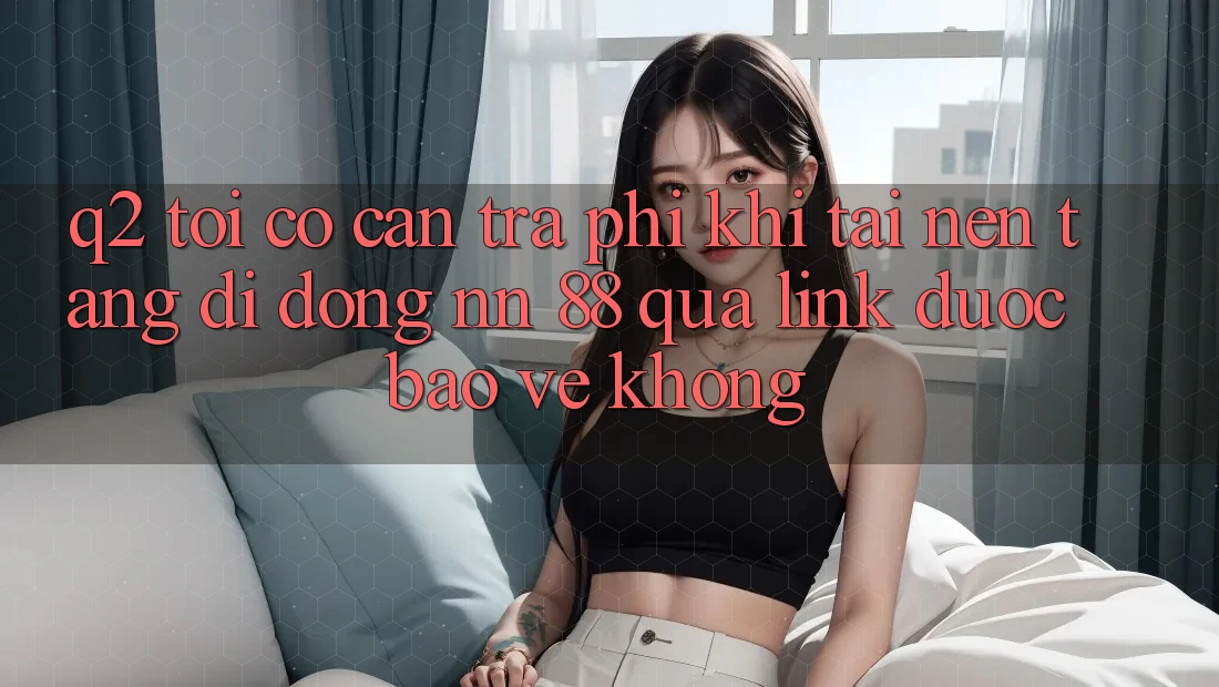 Q2: Tôi có cần trả phí khi tải nền tảng di động nn 88 qua link được bảo vệ không?