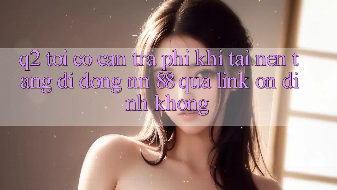Q2: Tôi có cần trả phí khi tải nền tảng di động nn 88 qua link ổn định không?
