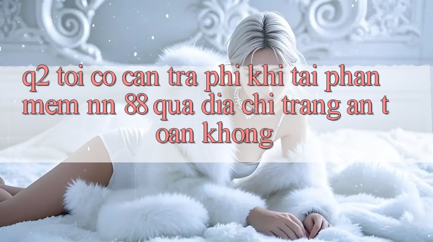 Q2: Tôi có cần trả phí khi tải phần mềm nn 88 qua địa chỉ trang an toàn không?