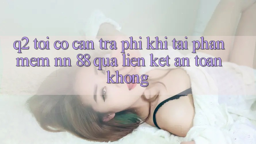 Q2: Tôi có cần trả phí khi tải phần mềm nn 88 qua liên kết an toàn không?