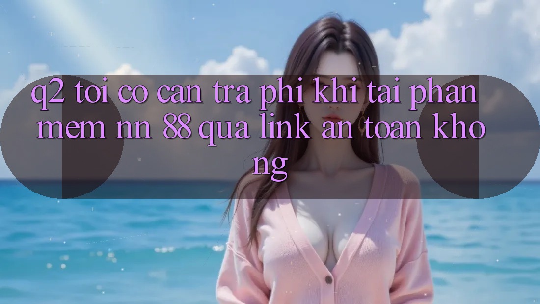 Q2: Tôi có cần trả phí khi tải phần mềm nn 88 qua link an toàn không?