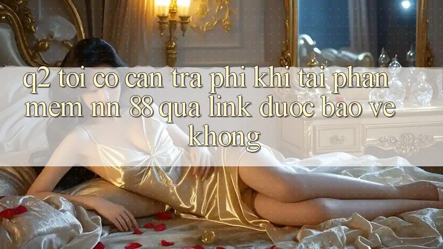 Q2: Tôi có cần trả phí khi tải phần mềm nn 88 qua link được bảo vệ không?