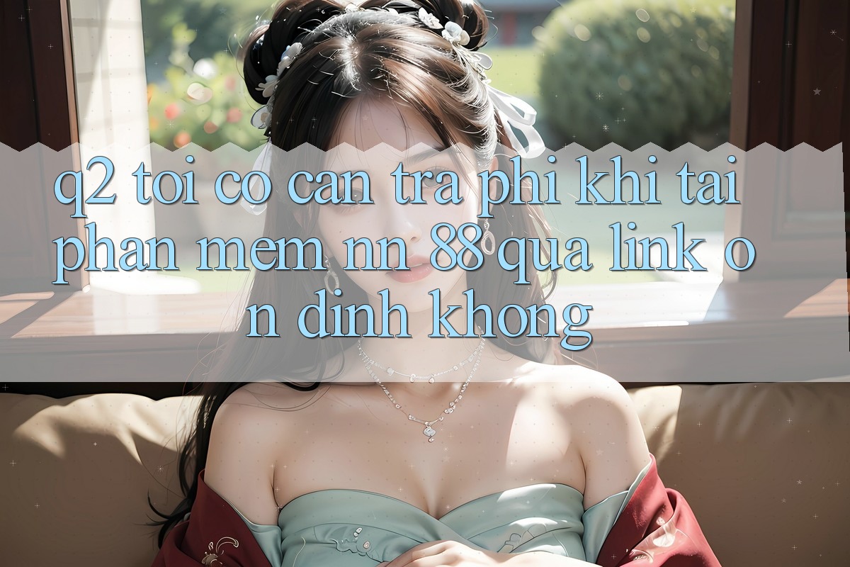 Q2: Tôi có cần trả phí khi tải phần mềm nn 88 qua link ổn định không?