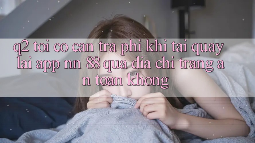 Q2: Tôi có cần trả phí khi tải quay lại app nn 88 qua địa chỉ trang an toàn không?