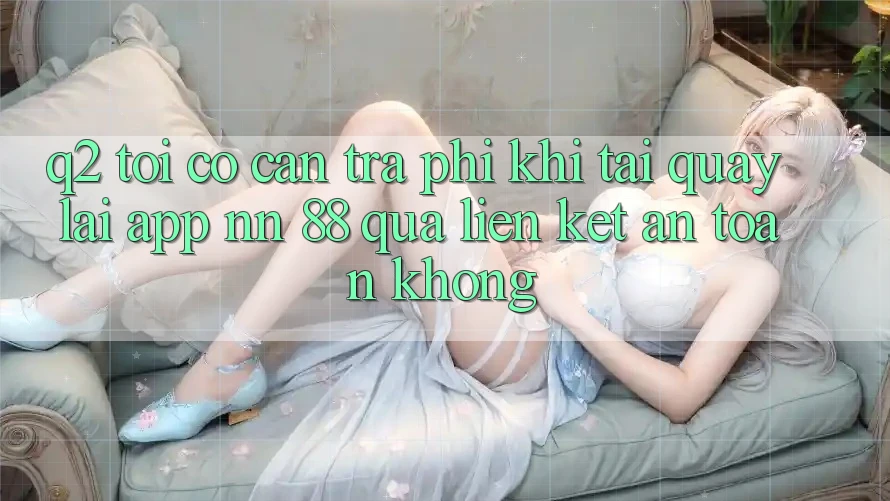 Q2: Tôi có cần trả phí khi tải quay lại app nn 88 qua liên kết an toàn không?