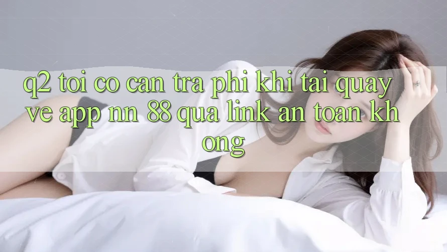 Q2: Tôi có cần trả phí khi tải quay về app nn 88 qua link an toàn không?