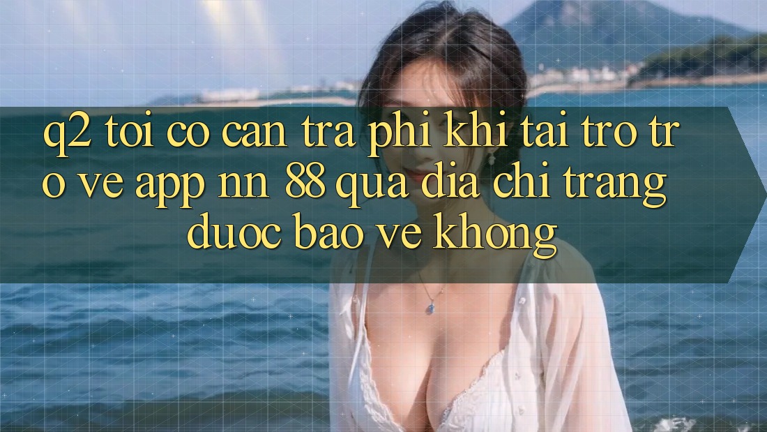 Q2: Tôi có cần trả phí khi tải trở trở về app nn 88 qua địa chỉ trang được bảo vệ không?