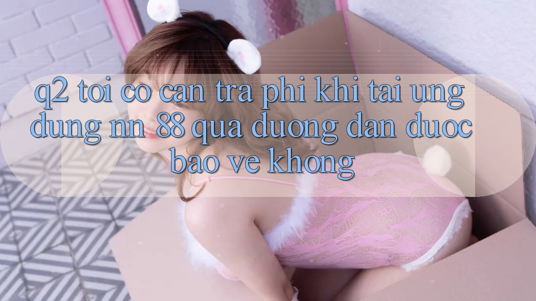 Q2: Tôi có cần trả phí khi tải ứng dụng nn 88 qua đường dẫn được bảo vệ không?