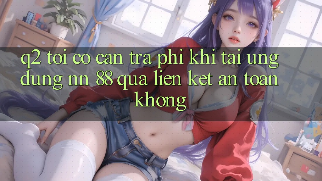 Q2: Tôi có cần trả phí khi tải ứng dụng nn 88 qua liên kết an toàn không?