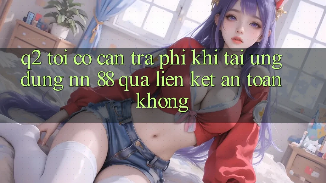 Q2: Tôi có cần trả phí khi tải ứng dụng nn 88 qua liên kết an toàn không?