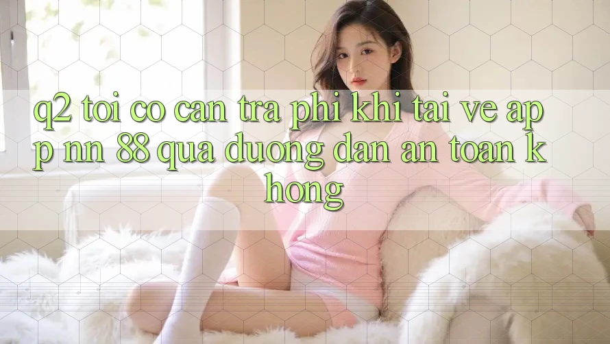 Q2: Tôi có cần trả phí khi tải về app nn 88 qua đường dẫn an toàn không?