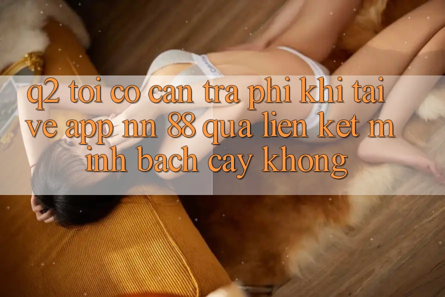 Q2: Tôi có cần trả phí khi tải về app nn 88 qua liên kết minh bạch cậy không?