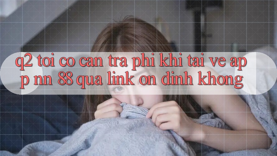 Q2: Tôi có cần trả phí khi tải về app nn 88 qua link ổn định không?
