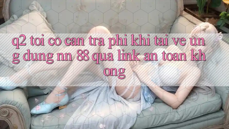 Q2: Tôi có cần trả phí khi tải về ứng dụng nn 88 qua link an toàn không?