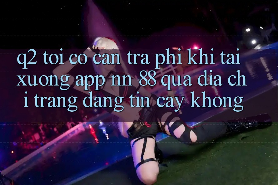 Q2: Tôi có cần trả phí khi tải xuống app nn 88 qua địa chỉ trang đáng tin cậy không?