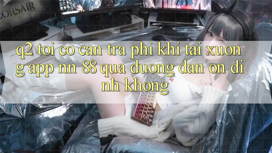 Q2: Tôi có cần trả phí khi tải xuống app nn 88 qua đường dẫn ổn định không?