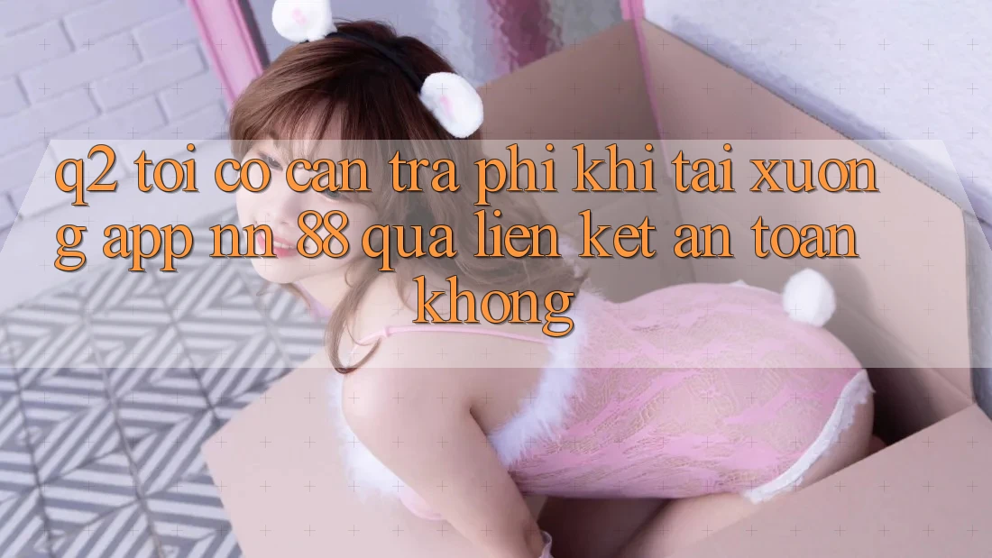 Q2: Tôi có cần trả phí khi tải xuống app nn 88 qua liên kết an toàn không?