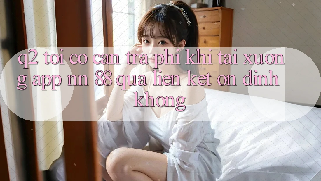 Q2: Tôi có cần trả phí khi tải xuống app nn 88 qua liên kết ổn định không?