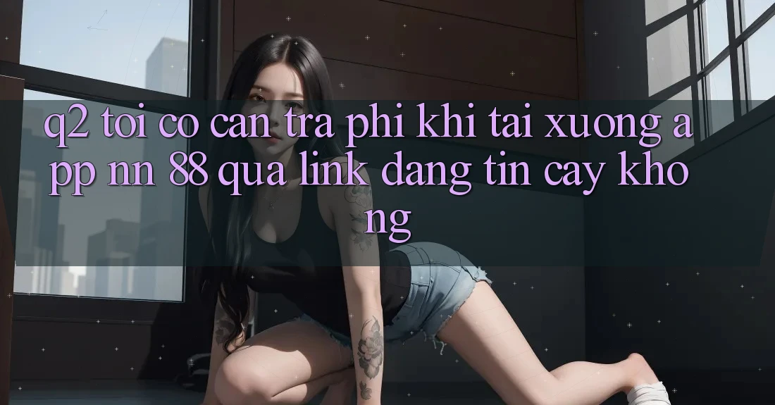 Q2: Tôi có cần trả phí khi tải xuống app nn 88 qua link đáng tin cậy không?