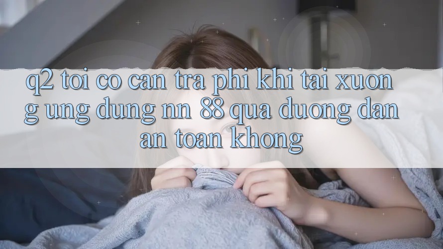 Q2: Tôi có cần trả phí khi tải xuống ứng dụng nn 88 qua đường dẫn an toàn không?
