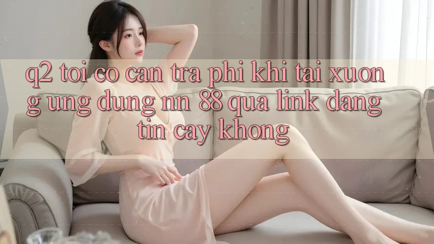 Q2: Tôi có cần trả phí khi tải xuống ứng dụng nn 88 qua link đáng tin cậy không?