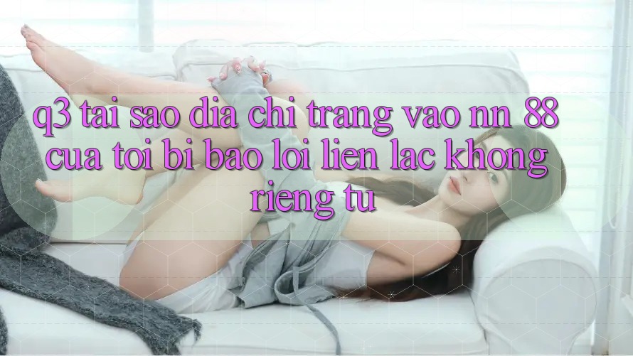 Q3: Tại sao địa chỉ trang vào nn 88 của tôi bị báo lỗi “Liên lạc không riêng tư”?