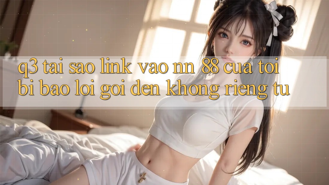 Q3: Tại sao link vào nn 88 của tôi bị báo lỗi “Gọi đến không riêng tư”?