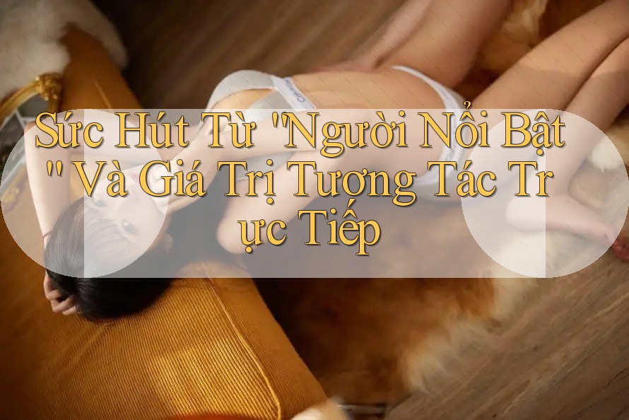 Sức Hút Từ “Người Nổi Bật” Và Giá Trị Tương Tác Trực Tiếp