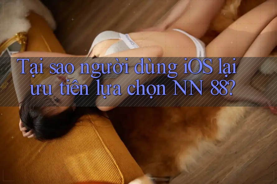 Tại sao người dùng iOS lại ưu tiên lựa chọn NN 88?