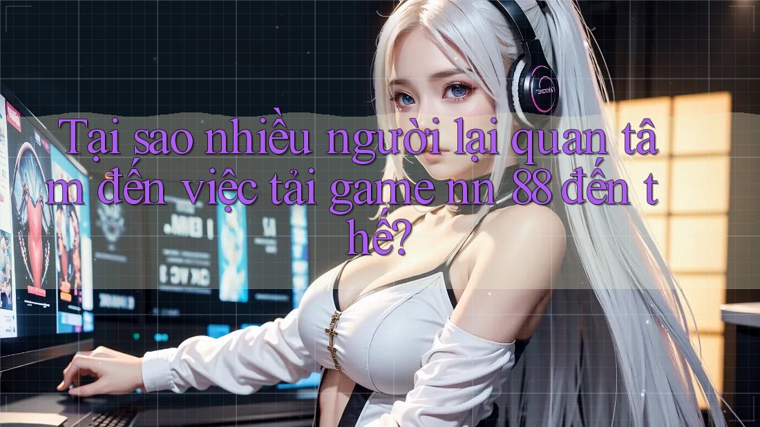 Tại sao nhiều người lại quan tâm đến việc tải game nn 88 đến thế?