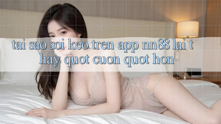 Tại sao soi kèo trên App NN88 lại thấy " cuốn" hơn?