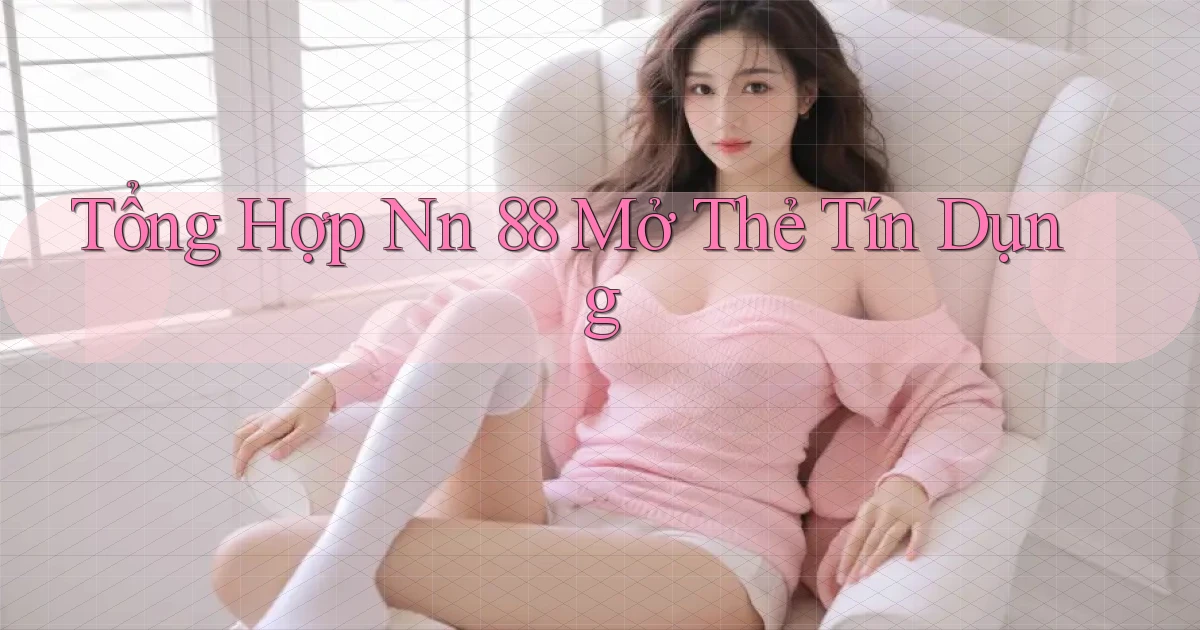 tổng hợp nn 88 mở thẻ tín dụng