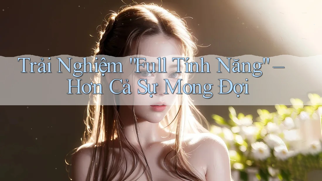 Trải Nghiệm “Full Tính Năng” – Hơn Cả Sự Mong Đợi