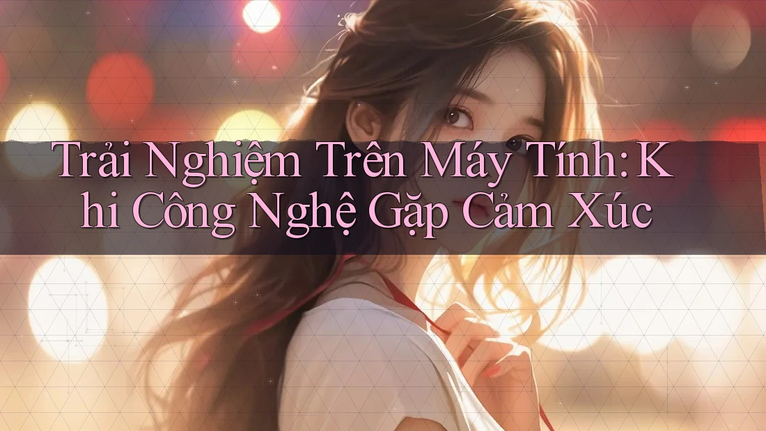 Trải Nghiệm Trên Máy Tính: Khi Công Nghệ Gặp Cảm Xúc